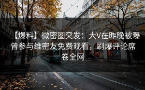 【爆料】微密圈突发：大V在昨晚被曝曾参与维密友免费观看，刷爆评论席卷全网
