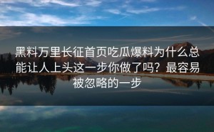 黑料万里长征首页吃瓜爆料为什么总能让人上头这一步你做了吗？最容易被忽略的一步