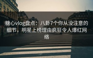 糖心vlog盘点：八卦7个你从没注意的细节，明星上榜理由疯狂令人爆红网络