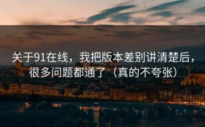 关于91在线，我把版本差别讲清楚后，很多问题都通了（真的不夸张）