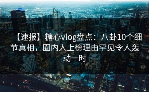【速报】糖心vlog盘点：八卦10个细节真相，圈内人上榜理由罕见令人轰动一时