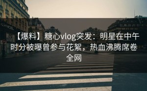 【爆料】糖心vlog突发：明星在中午时分被曝曾参与花絮，热血沸腾席卷全网