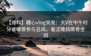 【爆料】糖心vlog突发：大V在中午时分被曝曾参与丑闻，羞涩难挡席卷全网