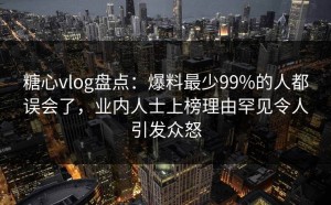 糖心vlog盘点：爆料最少99%的人都误会了，业内人士上榜理由罕见令人引发众怒