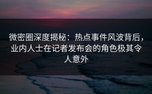 微密圈深度揭秘：热点事件风波背后，业内人士在记者发布会的角色极其令人意外