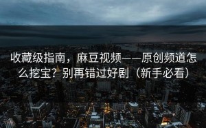 收藏级指南，麻豆视频——原创频道怎么挖宝？别再错过好剧（新手必看）