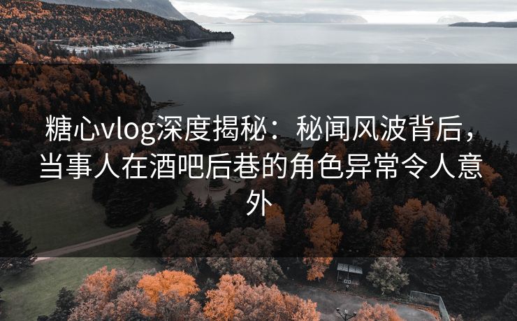 糖心vlog深度揭秘:秘闻风波背后,当事人在酒吧后巷的角色异常令人意外