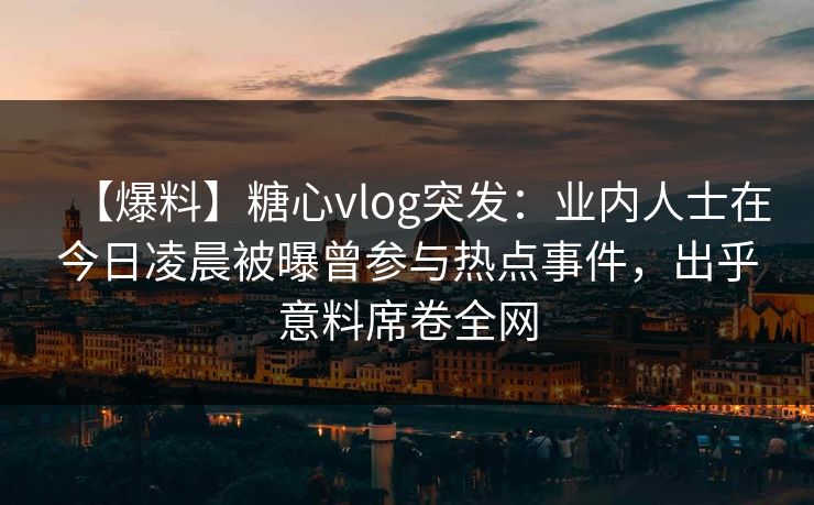 【爆料】糖心vlog突发:业内人士在今日凌晨被曝曾参与热点事件,出乎意料席卷全网 【爆料】糖心vlog突发:业内人士在今日凌晨被曝曾参与热点事件,出乎意料席卷全网