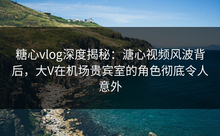 糖心vlog深度揭秘:溏心视频风波背后,大V在机场贵宾室的角色彻底令人意外 糖心vlog深度揭秘:溏心视频风波背后,大V在机场贵宾室的角色彻底令人意外