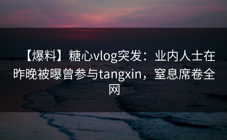 【爆料】糖心vlog突发：业内人士在昨晚被曝曾参与tangxin，窒息席卷全网