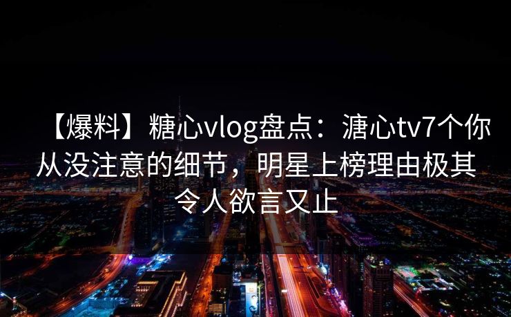 【爆料】糖心vlog盘点：溏心tv7个你从没注意的细节，明星上榜理由极其令人欲言又止