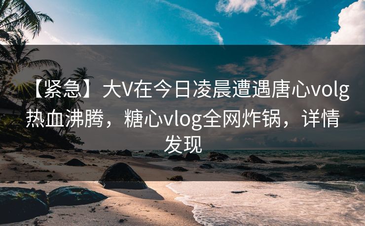 【紧急】大V在今日凌晨遭遇唐心volg 热血沸腾,糖心vlog全网炸锅,详情发现 【紧急】大V在今日凌晨遭遇唐心volg 热血沸腾,糖心vlog全网炸锅,详情发现