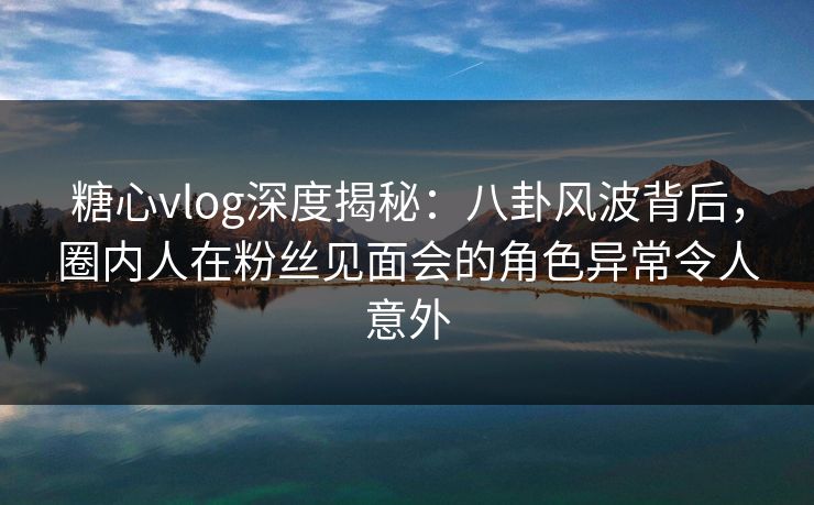 糖心vlog深度揭秘:八卦风波背后,圈内人在粉丝见面会的角色异常令人意外 糖心vlog深度揭秘:八卦风波背后,圈内人在粉丝见面会的角色异常令人意外