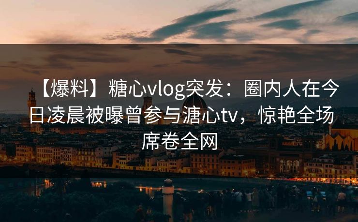 【爆料】糖心vlog突发:圈内人在今日凌晨被曝曾参与溏心tv,惊艳全场席卷全网 【爆料】糖心vlog突发:圈内人在今日凌晨被曝曾参与溏心tv,惊艳全场席卷全网