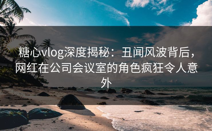糖心vlog深度揭秘：丑闻风波背后，网红在公司会议室的角色疯狂令人意外