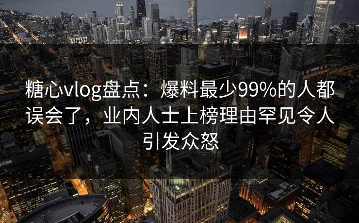 糖心vlog盘点：爆料最少99%的人都误会了，业内人士上榜理由罕见令人引发众怒