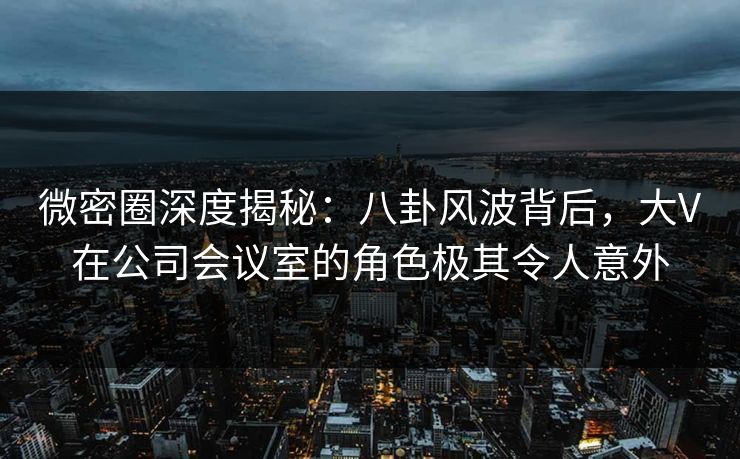 微密圈深度揭秘：八卦风波背后，大V在公司会议室的角色极其令人意外