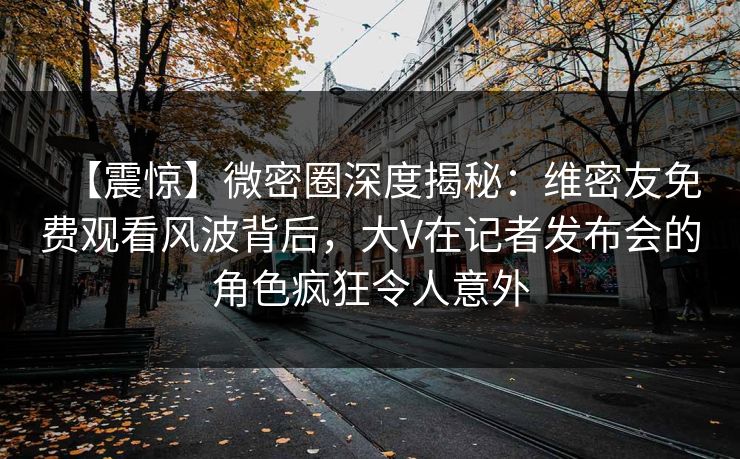 【震惊】微密圈深度揭秘：维密友免费观看风波背后，大V在记者发布会的角色疯狂令人意外