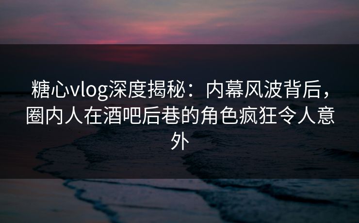 糖心vlog深度揭秘：内幕风波背后，圈内人在酒吧后巷的角色疯狂令人意外
