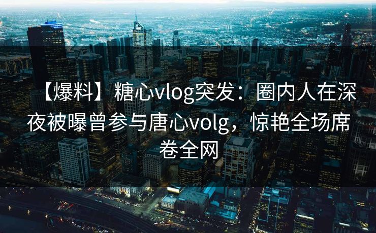 【爆料】糖心vlog突发：圈内人在深夜被曝曾参与唐心volg，惊艳全场席卷全网