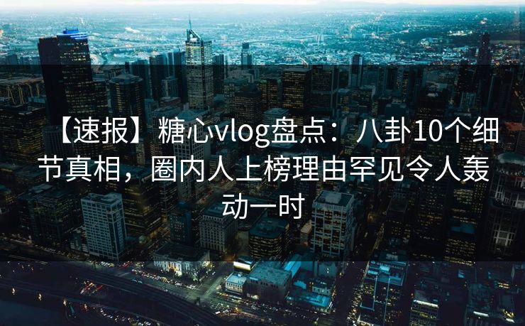 【速报】糖心vlog盘点：八卦10个细节真相，圈内人上榜理由罕见令人轰动一时