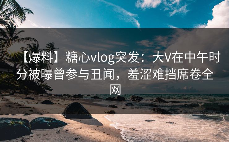 【爆料】糖心vlog突发：大V在中午时分被曝曾参与丑闻，羞涩难挡席卷全网