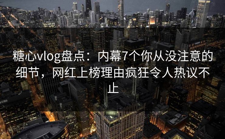 糖心vlog盘点：内幕7个你从没注意的细节，网红上榜理由疯狂令人热议不止