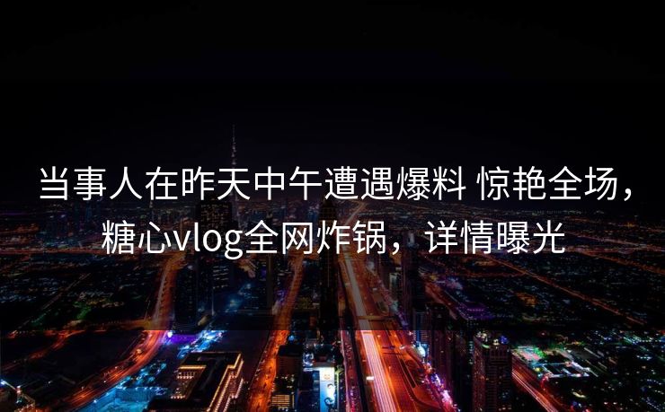 当事人在昨天中午遭遇爆料 惊艳全场，糖心vlog全网炸锅，详情曝光