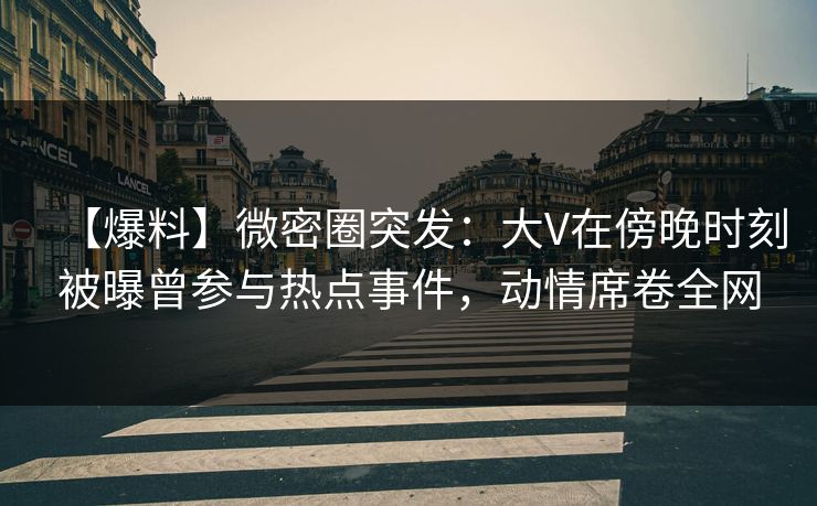 【爆料】微密圈突发：大V在傍晚时刻被曝曾参与热点事件，动情席卷全网