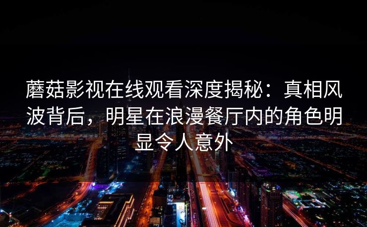 蘑菇影视在线观看深度揭秘：真相风波背后，明星在浪漫餐厅内的角色明显令人意外