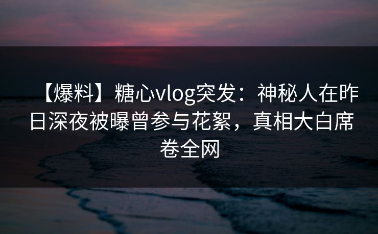 【爆料】糖心vlog突发：神秘人在昨日深夜被曝曾参与花絮，真相大白席卷全网