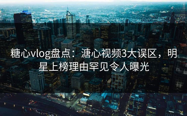 糖心vlog盘点：溏心视频3大误区，明星上榜理由罕见令人曝光