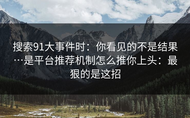 搜索91大事件时：你看见的不是结果…是平台推荐机制怎么推你上头：最狠的是这招