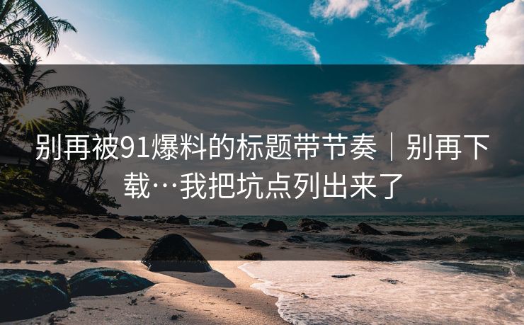 别再被91爆料的标题带节奏|别再下载…我把坑点列出来了 别再被91爆料的标题带节奏|别再下载…我把坑点列出来了