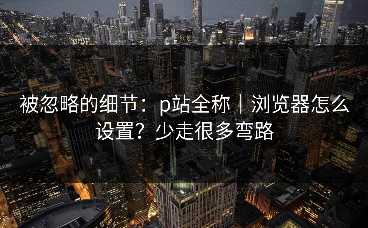 被忽略的细节：p站全称｜浏览器怎么设置？少走很多弯路