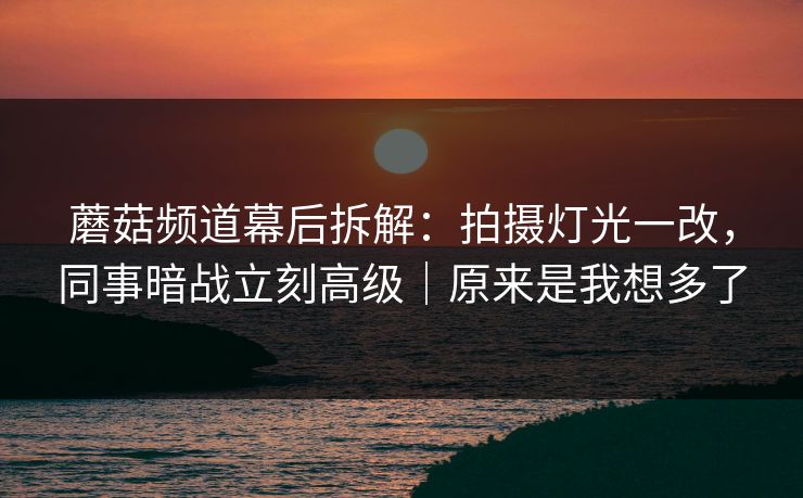 蘑菇频道幕后拆解:拍摄灯光一改,同事暗战立刻高级|原来是我想多了 蘑菇频道幕后拆解:拍摄灯光一改,同事暗战立刻高级|原来是我想多了