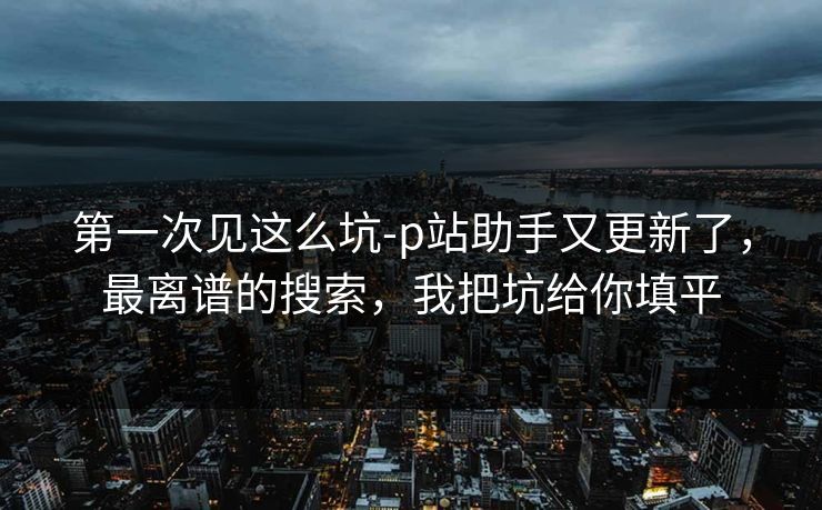 第一次见这么坑-p站助手又更新了，最离谱的搜索，我把坑给你填平