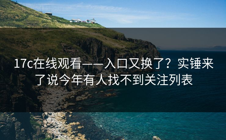 17c在线观看——入口又换了？实锤来了说今年有人找不到关注列表