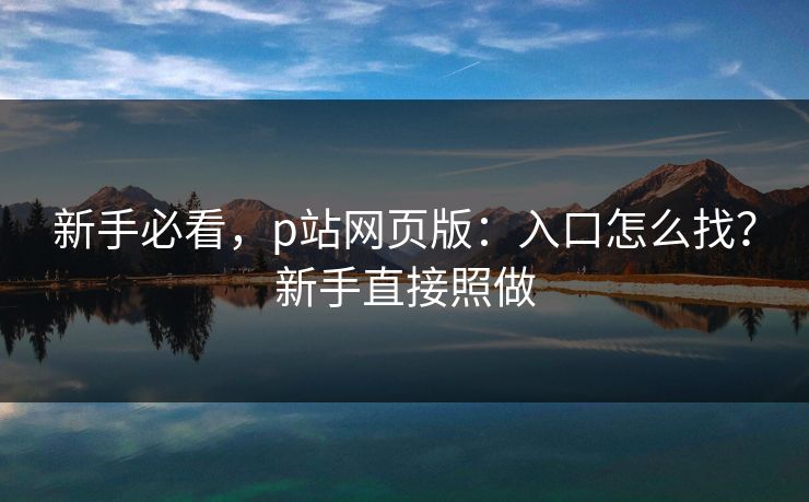 新手必看，p站网页版：入口怎么找？新手直接照做