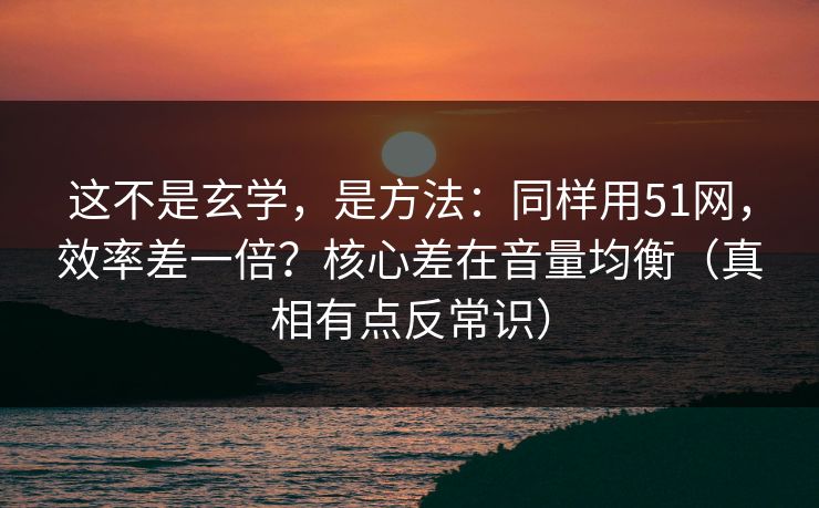 这不是玄学，是方法：同样用51网，效率差一倍？核心差在音量均衡（真相有点反常识）