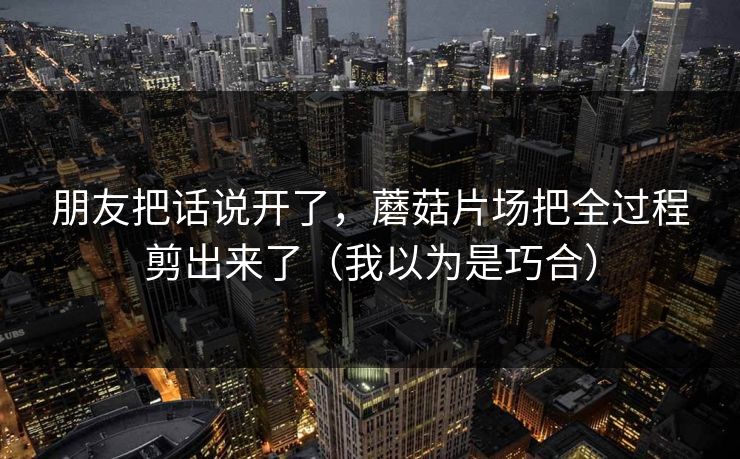 朋友把话说开了,蘑菇片场把全过程剪出来了(我以为是巧合) 朋友把话说开了,蘑菇片场把全过程剪出来了(我以为是巧合)