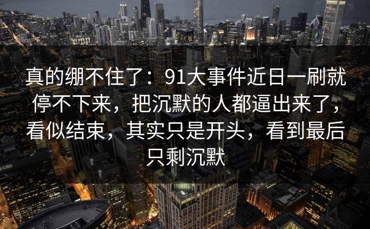 真的绷不住了：91大事件近日一刷就停不下来，把沉默的人都逼出来了，看似结束，其实只是开头，看到最后只剩沉默