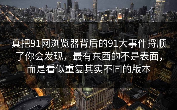 真把91网浏览器背后的91大事件捋顺了你会发现，最有东西的不是表面，而是看似重复其实不同的版本