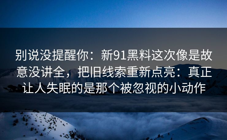 别说没提醒你:新91黑料这次像是故意没讲全,把旧线索重新点亮:真正让人失眠的是那个被忽视的小动作 别说没提醒你:新91黑料这次像是故意没讲全,把旧线索重新点亮:真正让人失眠的是那个被忽视的小动作