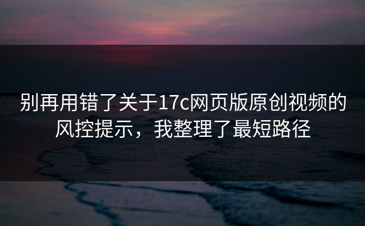 别再用错了关于17c网页版原创视频的风控提示,我整理了最短路径 别再用错了关于17c网页版原创视频的风控提示,我整理了最短路径