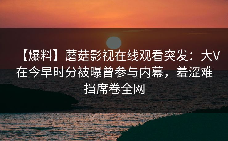 【爆料】蘑菇影视在线观看突发：大V在今早时分被曝曾参与内幕，羞涩难挡席卷全网