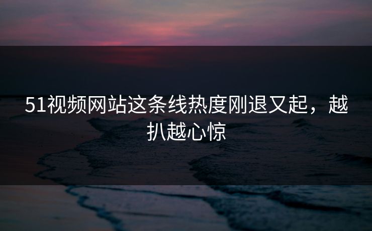51视频网站这条线热度刚退又起，越扒越心惊