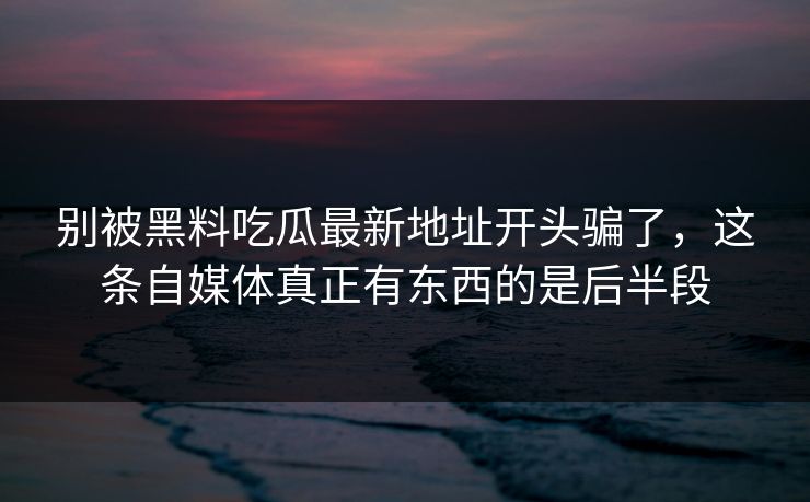 别被黑料吃瓜最新地址开头骗了，这条自媒体真正有东西的是后半段