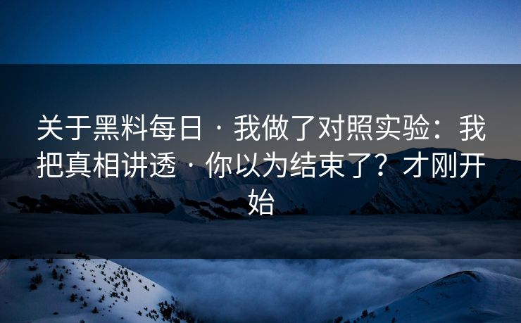 关于黑料每日 · 我做了对照实验：我把真相讲透 · 你以为结束了？才刚开始
