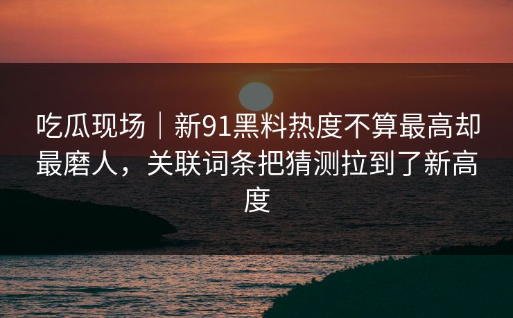 吃瓜现场｜新91黑料热度不算最高却最磨人，关联词条把猜测拉到了新高度